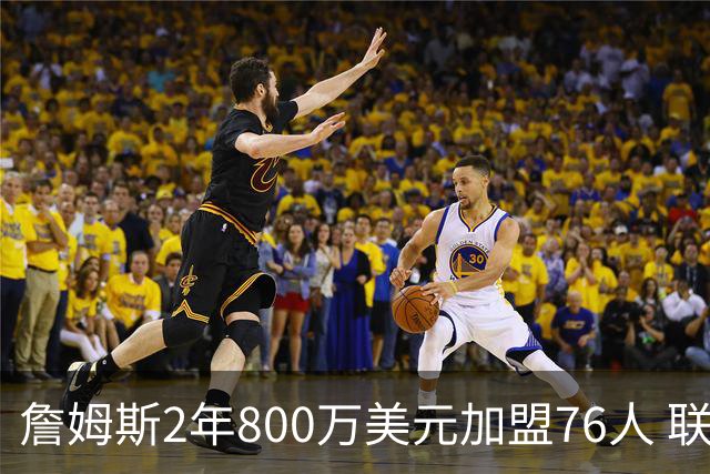 詹姆斯2年800万美元加盟76人 联手大帝+马克西+布朗